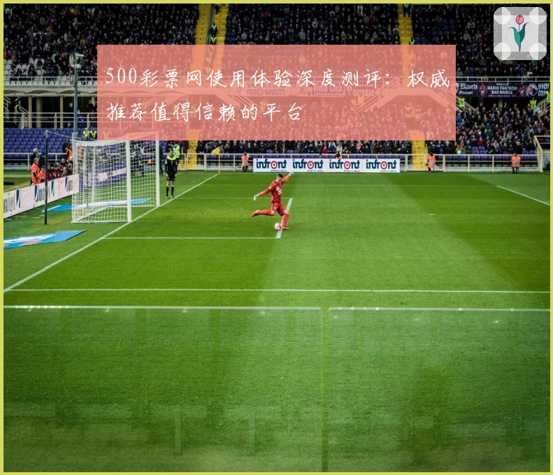 500彩票网使用体验深度测评:权威推荐值得信赖的平台
