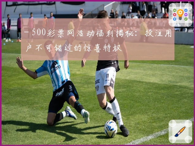 - 500彩票网活动福利揭秘:投注用户不可错过的惊喜特权