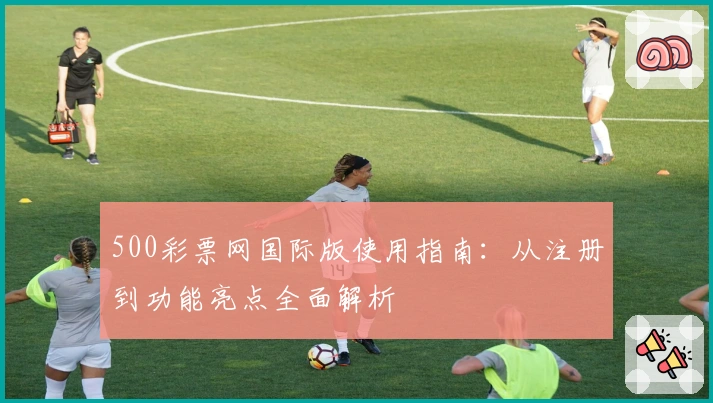500彩票网国际版使用指南：从注册到功能亮点全面解析
