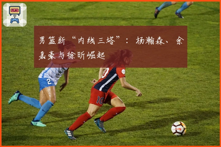 男篮新“内线三塔”：杨瀚森、余嘉豪与徐昕崛起