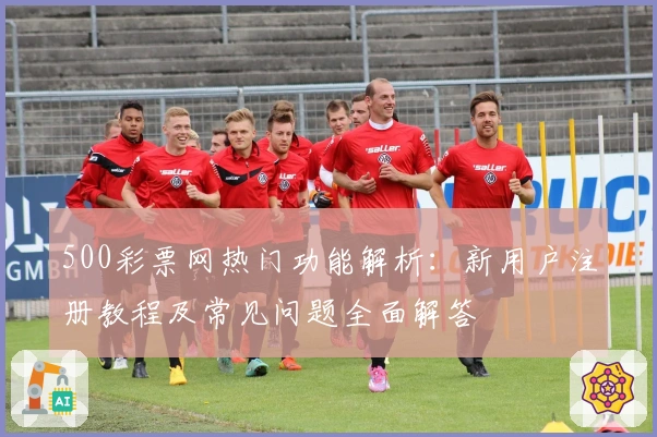 500彩票网热门功能解析：新用户注册教程及常见问题全面解答