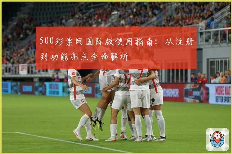 500彩票网国际版使用指南:从注册到功能亮点全面解析