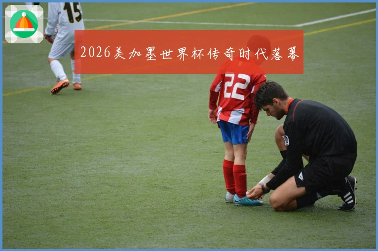 2026美加墨世界杯传奇时代落幕