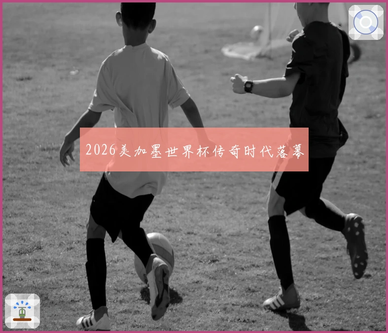 2026美加墨世界杯传奇时代落幕