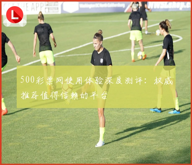 500彩票网使用体验深度测评：权威推荐值得信赖的平台