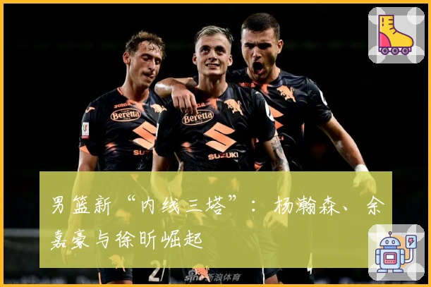 男篮新“内线三塔”:杨瀚森、余嘉豪与徐昕崛起