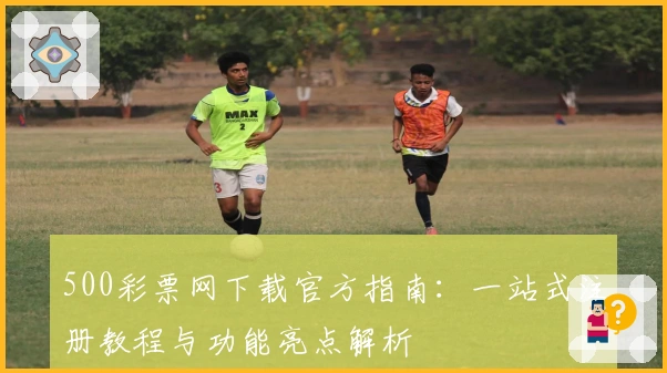 500彩票网下载官方指南：一站式注册教程与功能亮点解析