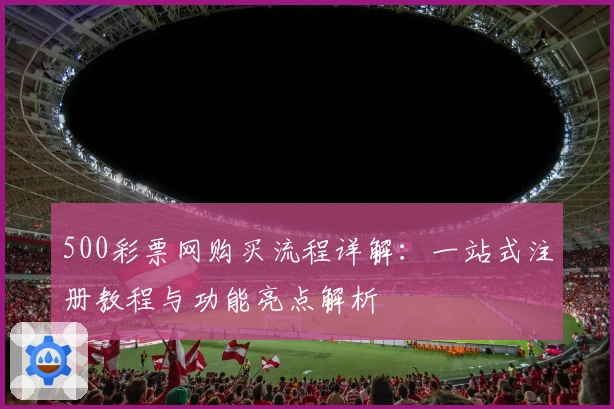 500彩票网购买流程详解:一站式注册教程与功能亮点解析