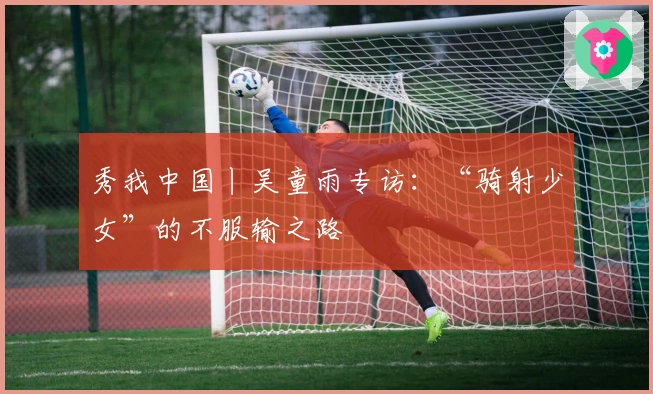 秀我中国丨吴童雨专访：“骑射少女”的不服输之路